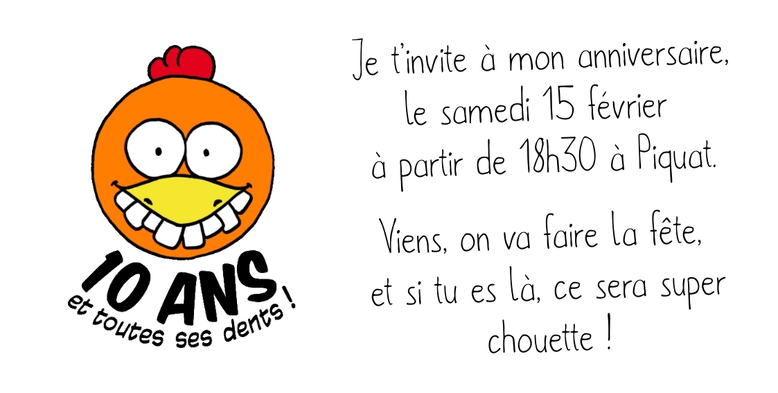 Je t’invite à mon anniversaire, le samedi 15 février  à partir de 18h30 à Piquat. Viens, on va faire la fête,  et si tu es là, ce sera super chouette !